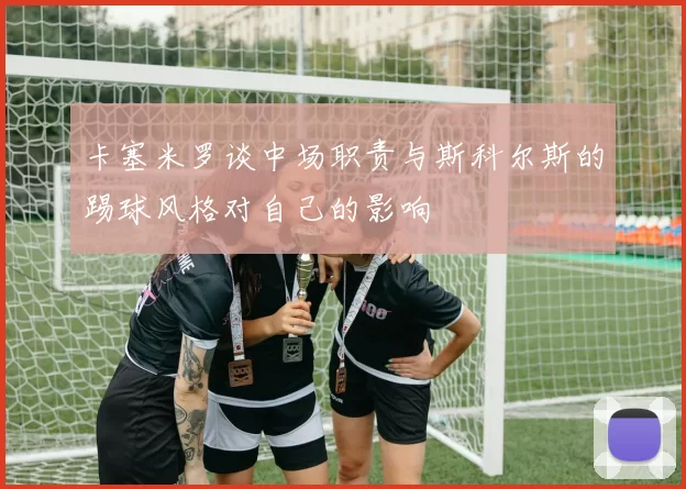 卡塞米罗谈中场职责与斯科尔斯的踢球风格对自己的影响