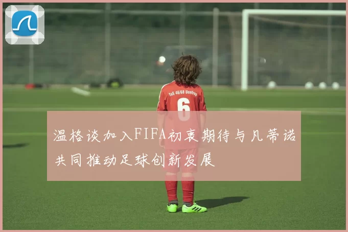 温格谈加入FIFA初衷期待与凡蒂诺共同推动足球创新发展