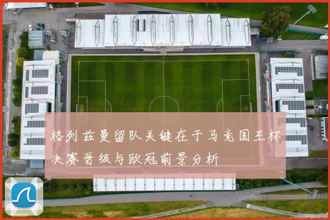格列兹曼留队关键在于马竞国王杯决赛晋级与欧冠前景分析