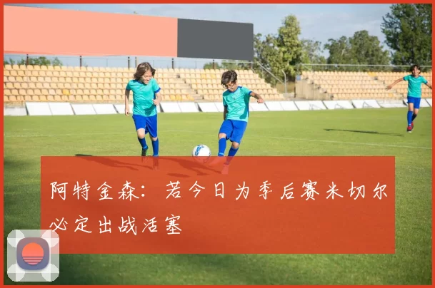 阿特金森：若今日为季后赛米切尔必定出战活塞