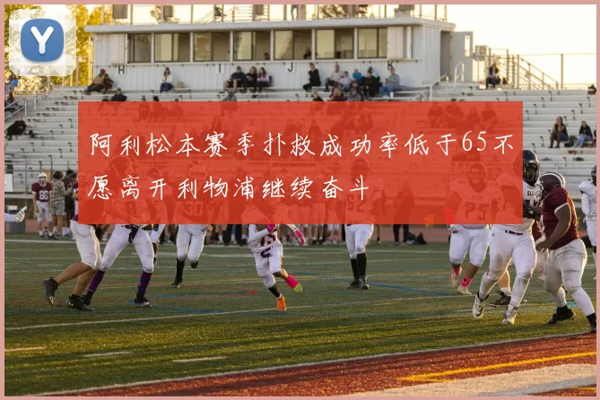 阿利松本赛季扑救成功率低于65不愿离开利物浦继续奋斗