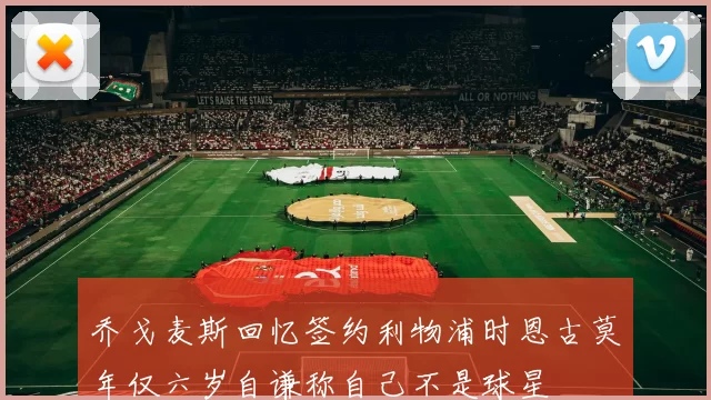乔戈麦斯回忆签约利物浦时恩古莫年仅六岁自谦称自己不是球星
