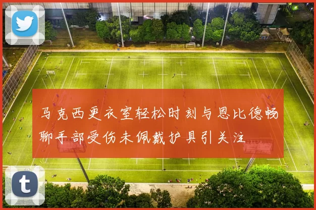 马克西更衣室轻松时刻与恩比德畅聊手部受伤未佩戴护具引关注
