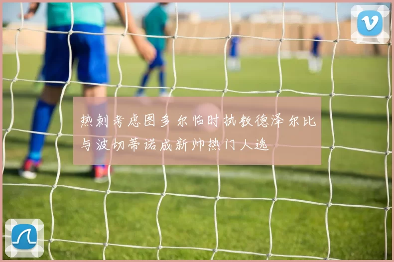 热刺考虑图多尔临时执教德泽尔比与波切蒂诺成新帅热门人选