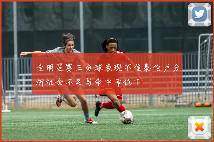 全明星赛三分球表现不佳泰伦卢分析机会不足与命中率低下