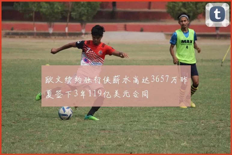 欧文续约独行侠薪水高达3657万昨夏签下3年119亿美元合同
