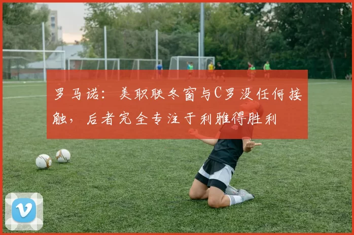 罗马诺：美职联冬窗与C罗没任何接触，后者完全专注于利雅得胜利