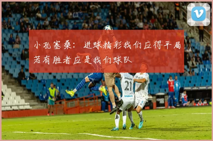 小孔塞桑：进球精彩我们应得平局若有胜者应是我们球队