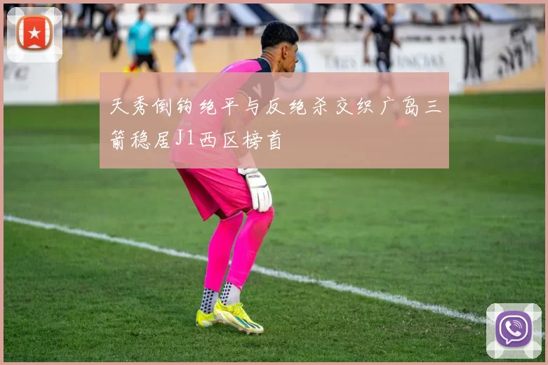 天秀倒钩绝平与反绝杀交织广岛三箭稳居J1西区榜首
