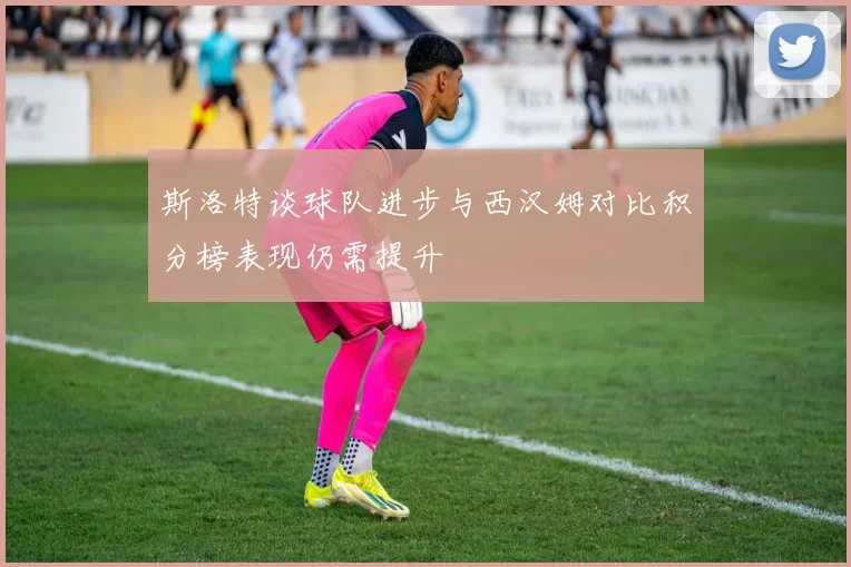 斯洛特谈球队进步与西汉姆对比积分榜表现仍需提升