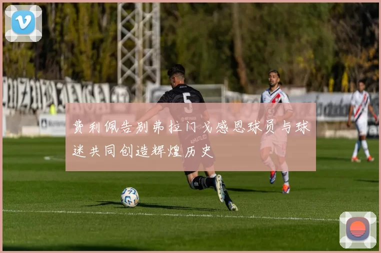 费利佩告别弗拉门戈感恩球员与球迷共同创造辉煌历史