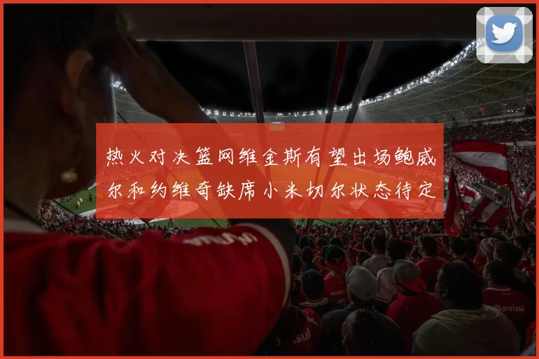 热火对决篮网维金斯有望出场鲍威尔和约维奇缺席小米切尔状态待定