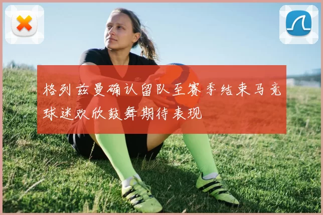 格列兹曼确认留队至赛季结束马竞球迷欢欣鼓舞期待表现