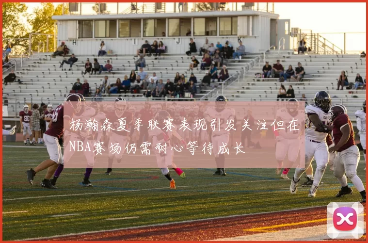杨瀚森夏季联赛表现引发关注但在NBA赛场仍需耐心等待成长