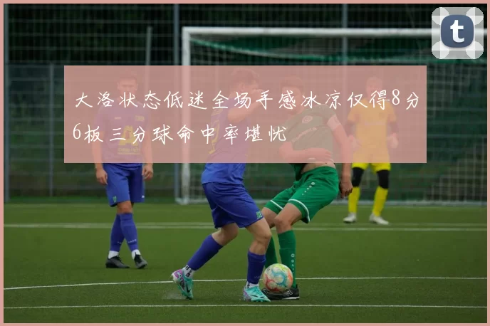 大洛状态低迷全场手感冰凉仅得8分6板三分球命中率堪忧