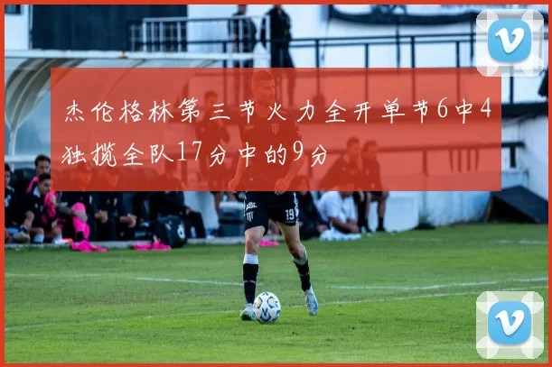 杰伦格林第三节火力全开单节6中4独揽全队17分中的9分