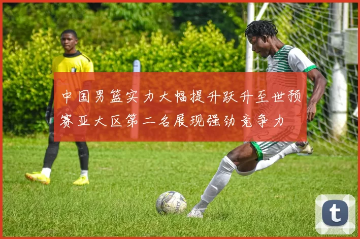 中国男篮实力大幅提升跃升至世预赛亚大区第二名展现强劲竞争力
