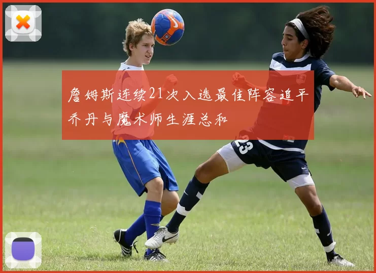 詹姆斯连续21次入选最佳阵容追平乔丹与魔术师生涯总和