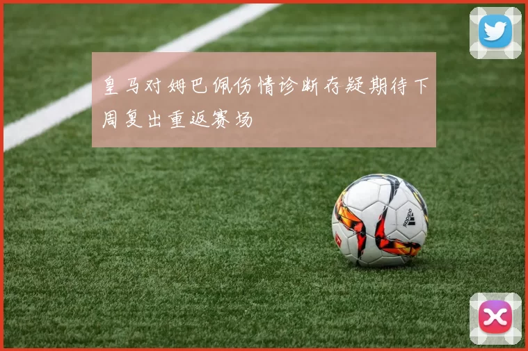 皇马对姆巴佩伤情诊断存疑期待下周复出重返赛场