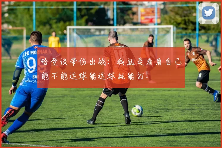 哈登谈带伤出战：我就是看看自己能不能运球能运球就能打！