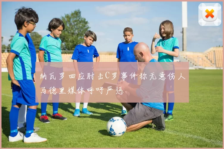 纳瓦罗回应肘击C罗事件称无意伤人马德里媒体呼吁严惩
