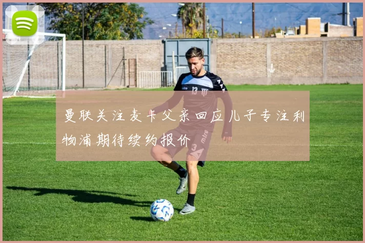 曼联关注麦卡父亲回应儿子专注利物浦期待续约报价