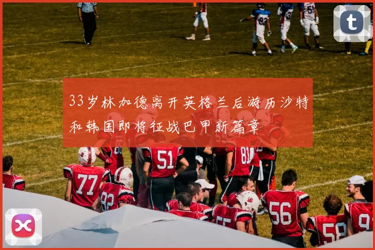 33岁林加德离开英格兰后游历沙特和韩国即将征战巴甲新篇章