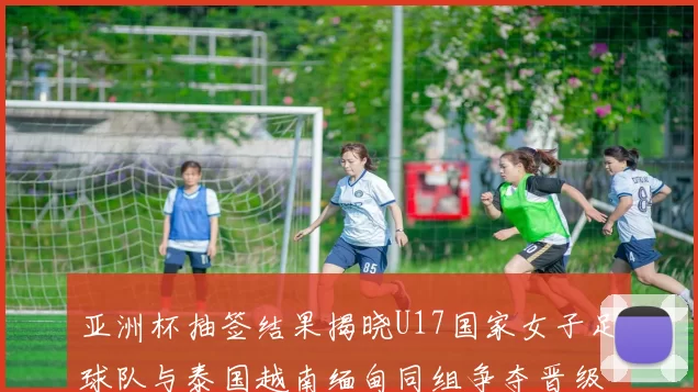 亚洲杯抽签结果揭晓U17国家女子足球队与泰国越南缅甸同组争夺晋级资格