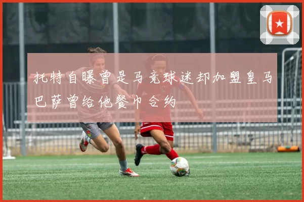 托特自曝曾是马竞球迷却加盟皇马巴萨曾给他餐巾合约