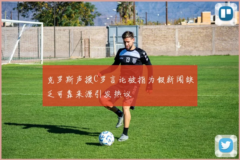 克罗斯声援C罗言论被指为假新闻缺乏可靠来源引发热议