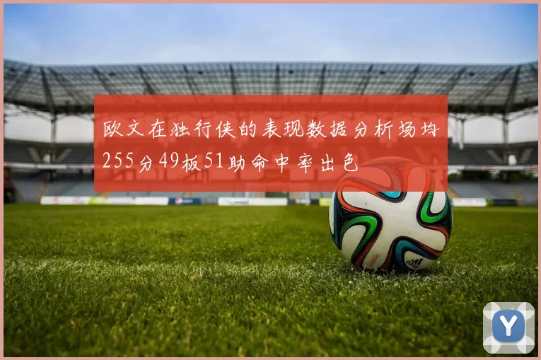 欧文在独行侠的表现数据分析场均255分49板51助命中率出色