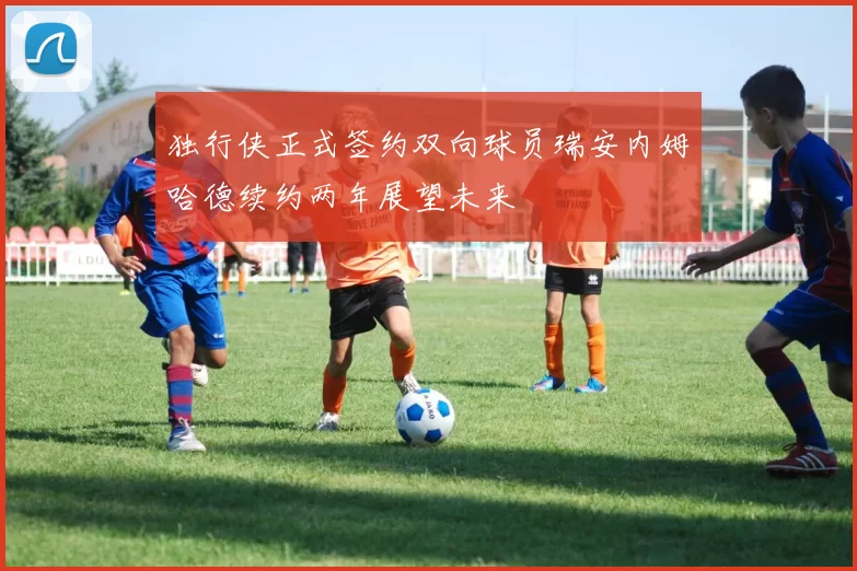 独行侠正式签约双向球员瑞安内姆哈德续约两年展望未来