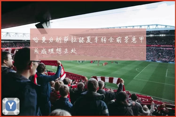 哈曼分析萨拉赫夏季转会前景意甲或成理想去处